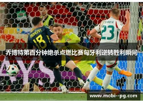 乔博特第百分钟绝杀点燃比赛匈牙利逆转胜利瞬间 乔博特第百分钟绝杀点燃比赛匈牙利逆转胜利瞬间
