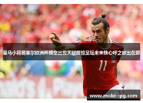 皇马小将居莱尔欧洲杯横空出世天赋震惊足坛未来核心呼之欲出在即
