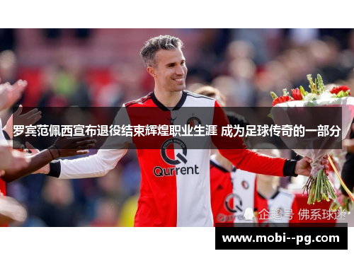 罗宾范佩西宣布退役结束辉煌职业生涯 成为足球传奇的一部分