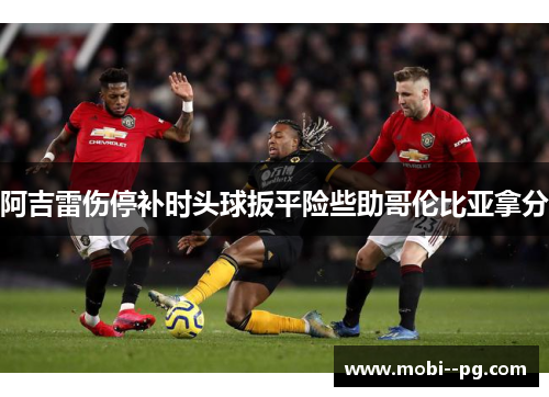 阿吉雷伤停补时头球扳平险些助哥伦比亚拿分 阿吉雷伤停补时头球扳平险些助哥伦比亚拿分
